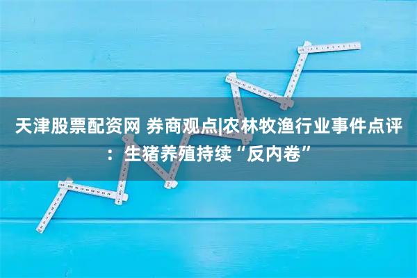 天津股票配资网 券商观点|农林牧渔行业事件点评：生猪养殖持续“反内卷”
