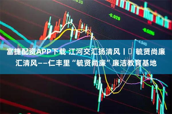 富捷配资APP下载 江河交汇扬清风丨㉑毓贤尚廉汇清风——仁丰里“毓贤尚廉”廉洁教育基地