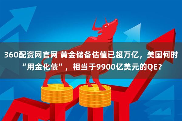 360配资网官网 黄金储备估值已超万亿，美国何时“用金化债”，相当于9900亿美元的QE？