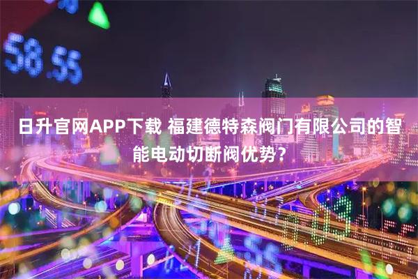 日升官网APP下载 福建德特森阀门有限公司的智能电动切断阀优势？