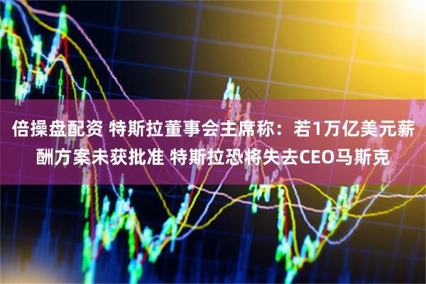 倍操盘配资 特斯拉董事会主席称：若1万亿美元薪酬方案未获批准 特斯拉恐将失去CEO马斯克