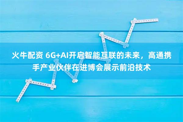 火牛配资 6G+AI开启智能互联的未来，高通携手产业伙伴在进博会展示前沿技术