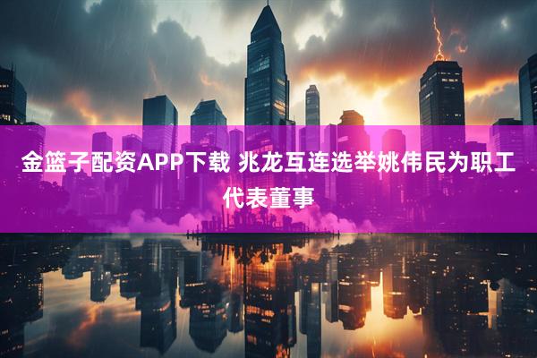金篮子配资APP下载 兆龙互连选举姚伟民为职工代表董事