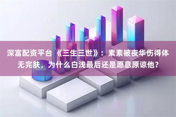 深富配资平台 《三生三世》：素素被夜华伤得体无完肤，为什么白浅最后还是愿意原谅他？