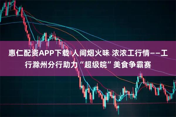 惠仁配资APP下载 人间烟火味 浓浓工行情——工行滁州分行助力“超级皖”美食争霸赛