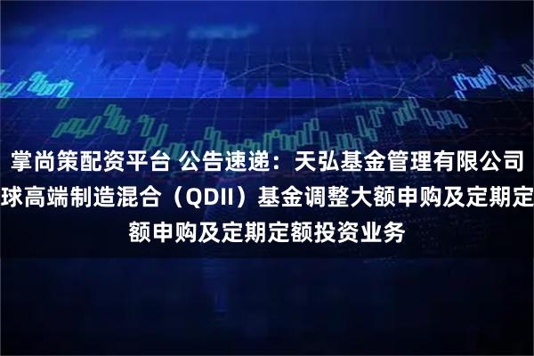 掌尚策配资平台 公告速递：天弘基金管理有限公司关于天弘全球高端制造混合（QDII）基金调整大额申购及定期定额投资业务