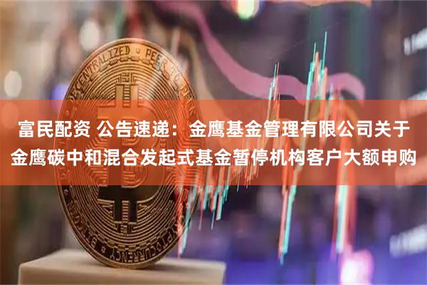 富民配资 公告速递：金鹰基金管理有限公司关于金鹰碳中和混合发起式基金暂停机构客户大额申购