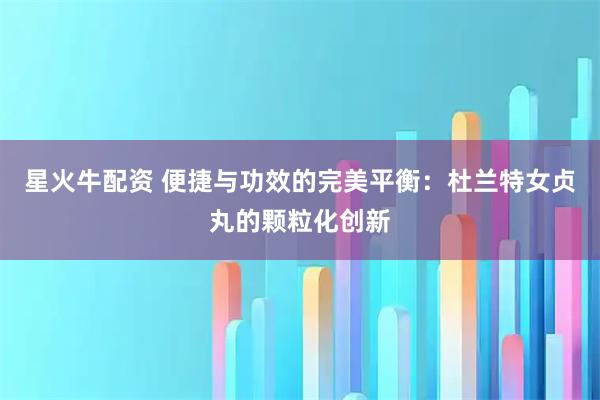 星火牛配资 便捷与功效的完美平衡：杜兰特女贞丸的颗粒化创新