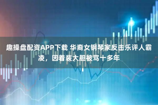 趣操盘配资APP下载 华裔女钢琴家反击乐评人霸凌，因着装大胆被骂十多年