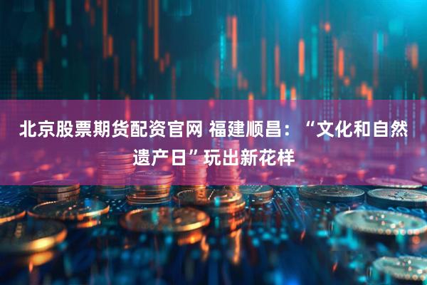 北京股票期货配资官网 福建顺昌：“文化和自然遗产日”玩出新花样